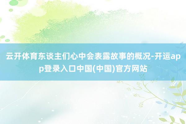 云开体育东谈主们心中会表露故事的概况-开运app登录入口中国(中国)官方网站