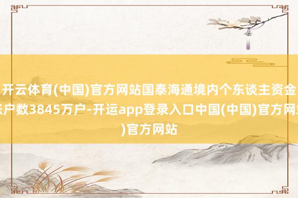 开云体育(中国)官方网站国泰海通境内个东谈主资金账户数3845万户-开运app登录入口中国(中国)官方网站