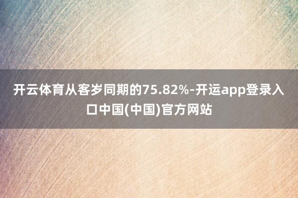 开云体育从客岁同期的75.82%-开运app登录入口中国(中国)官方网站