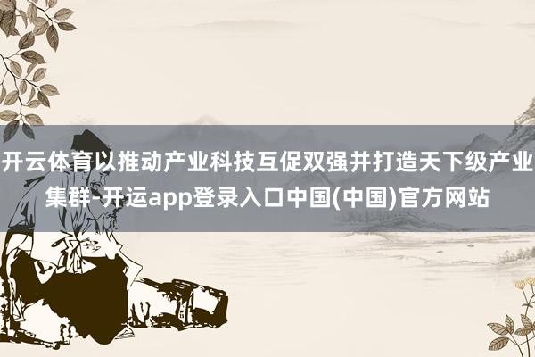 开云体育以推动产业科技互促双强并打造天下级产业集群-开运app登录入口中国(中国)官方网站