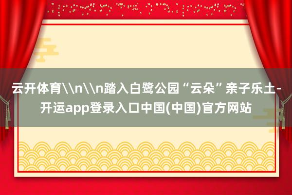 云开体育\n\n踏入白鹭公园“云朵”亲子乐土-开运app登录入口中国(中国)官方网站