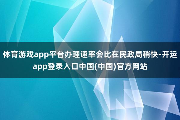 体育游戏app平台办理速率会比在民政局稍快-开运app登录入口中国(中国)官方网站