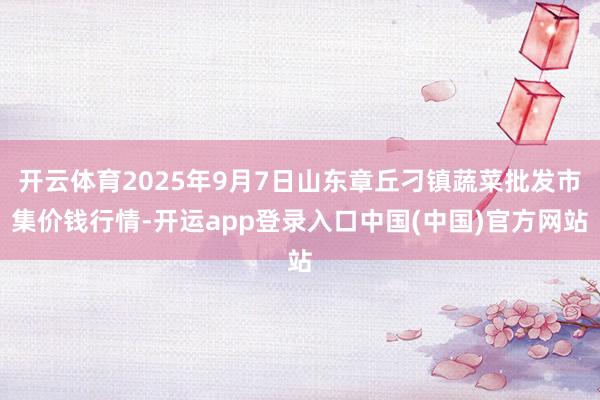 开云体育2025年9月7日山东章丘刁镇蔬菜批发市集价钱行情-开运app登录入口中国(中国)官方网站
