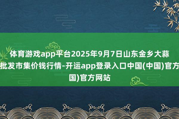 体育游戏app平台2025年9月7日山东金乡大蒜专科批发市集价钱行情-开运app登录入口中国(中国)官方网站