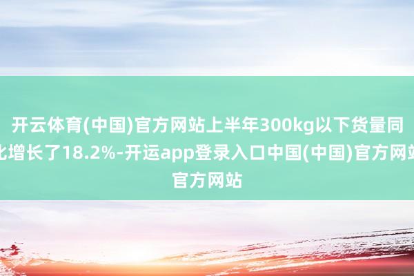 开云体育(中国)官方网站上半年300kg以下货量同比增长了18.2%-开运app登录入口中国(中国)官方网站