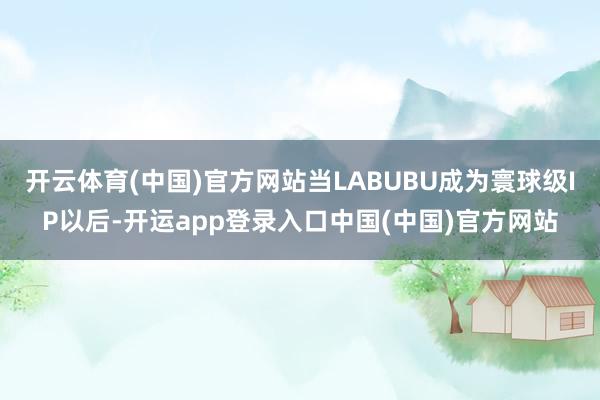 开云体育(中国)官方网站当LABUBU成为寰球级IP以后-开运app登录入口中国(中国)官方网站