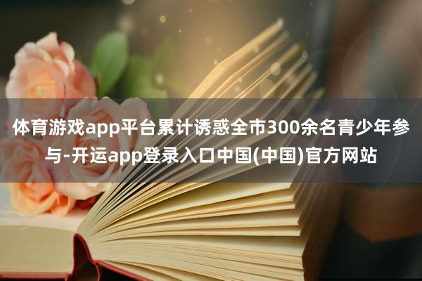 体育游戏app平台累计诱惑全市300余名青少年参与-开运app登录入口中国(中国)官方网站