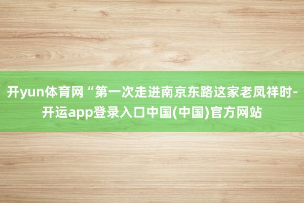 开yun体育网“第一次走进南京东路这家老凤祥时-开运app登录入口中国(中国)官方网站