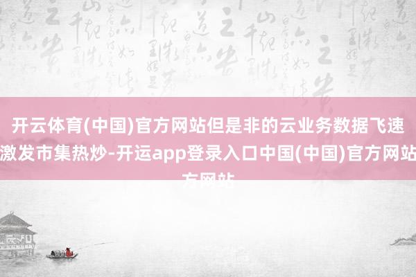 开云体育(中国)官方网站但是非的云业务数据飞速激发市集热炒-开运app登录入口中国(中国)官方网站