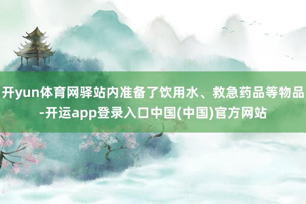 开yun体育网驿站内准备了饮用水、救急药品等物品-开运app登录入口中国(中国)官方网站
