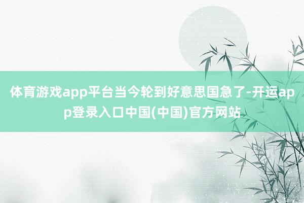 体育游戏app平台当今轮到好意思国急了-开运app登录入口中国(中国)官方网站