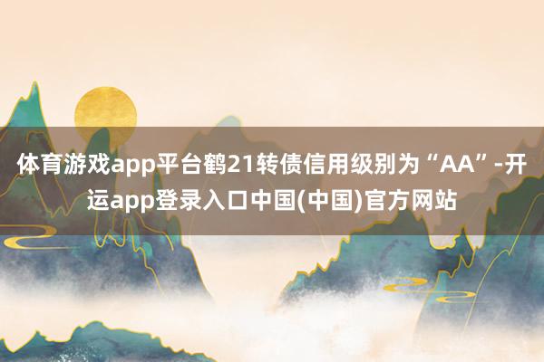 体育游戏app平台鹤21转债信用级别为“AA”-开运app登录入口中国(中国)官方网站