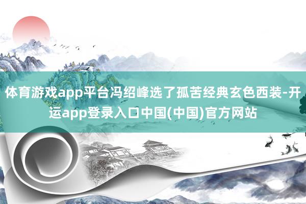 体育游戏app平台冯绍峰选了孤苦经典玄色西装-开运app登录入口中国(中国)官方网站