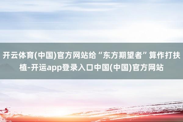 开云体育(中国)官方网站给“东方期望者”算作打扶植-开运app登录入口中国(中国)官方网站