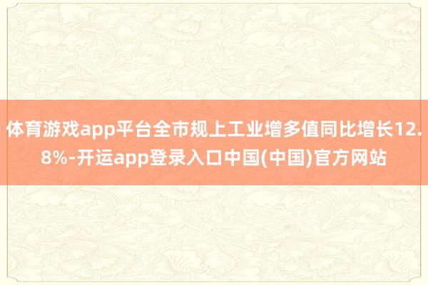 体育游戏app平台全市规上工业增多值同比增长12.8%-开运app登录入口中国(中国)官方网站
