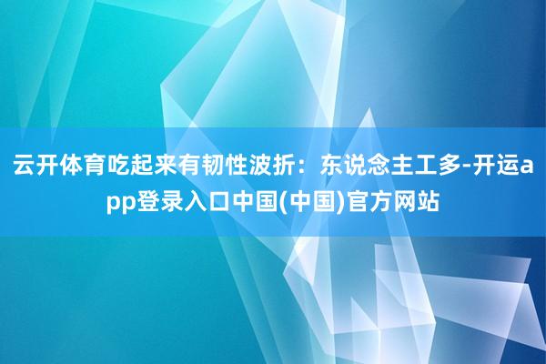 云开体育吃起来有韧性波折：东说念主工多-开运app登录入口中国(中国)官方网站