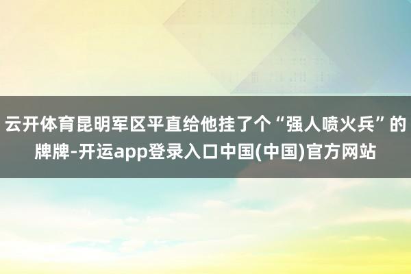 云开体育昆明军区平直给他挂了个“强人喷火兵”的牌牌-开运app登录入口中国(中国)官方网站