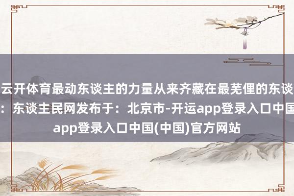 云开体育最动东谈主的力量从来齐藏在最芜俚的东谈主间真情里着手:东谈主民网发布于:北京市-开运app登录入口中国(中国)官方网站