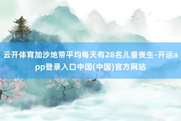 云开体育加沙地带平均每天有28名儿童丧生-开运app登录入口中国(中国)官方网站