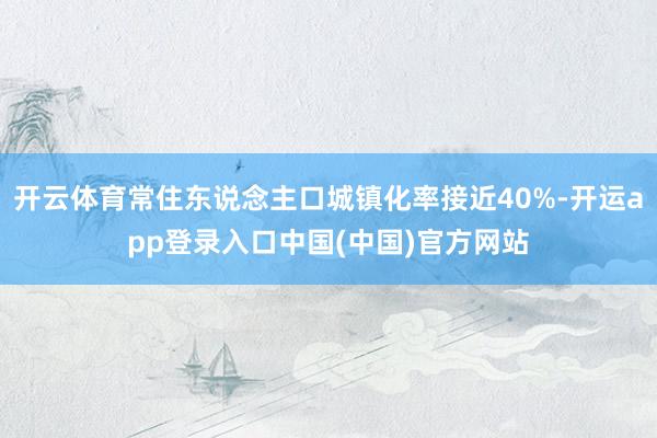开云体育常住东说念主口城镇化率接近40%-开运app登录入口中国(中国)官方网站