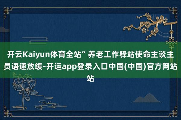 开云Kaiyun体育全站”养老工作驿站使命主谈主员语速放缓-开运app登录入口中国(中国)官方网站