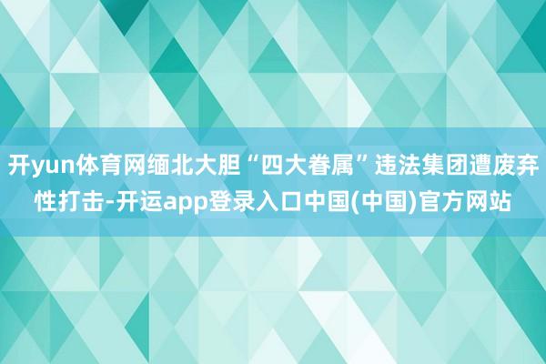 开yun体育网缅北大胆“四大眷属”违法集团遭废弃性打击-开运app登录入口中国(中国)官方网站