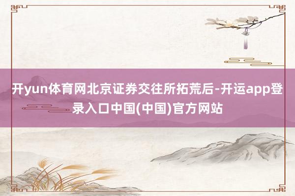 开yun体育网北京证券交往所拓荒后-开运app登录入口中国(中国)官方网站