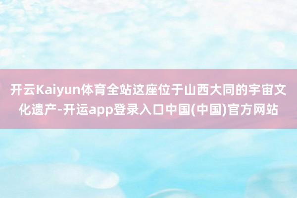 开云Kaiyun体育全站这座位于山西大同的宇宙文化遗产-开运app登录入口中国(中国)官方网站