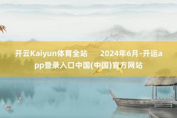 开云Kaiyun体育全站 2024年6月-开运app登录入口中国(中国)官方网站