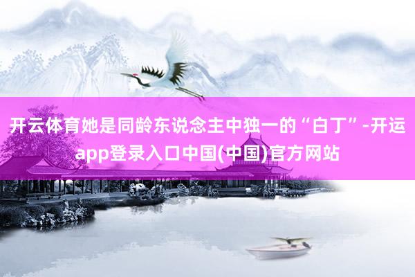 开云体育她是同龄东说念主中独一的“白丁”-开运app登录入口中国(中国)官方网站