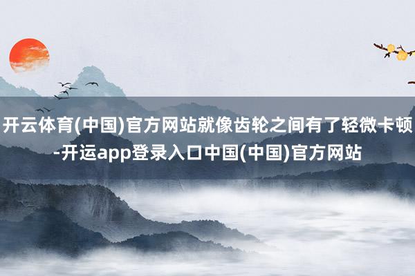 开云体育(中国)官方网站就像齿轮之间有了轻微卡顿-开运app登录入口中国(中国)官方网站