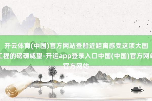 开云体育(中国)官方网站登船近距离感受这项大国工程的磅礴威望-开运app登录入口中国(中国)官方网站