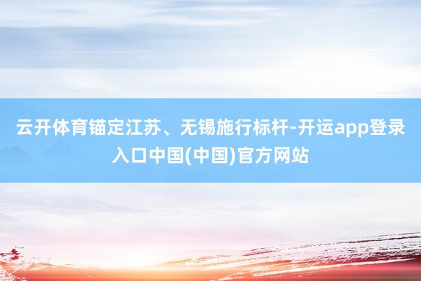 云开体育锚定江苏、无锡施行标杆-开运app登录入口中国(中国)官方网站