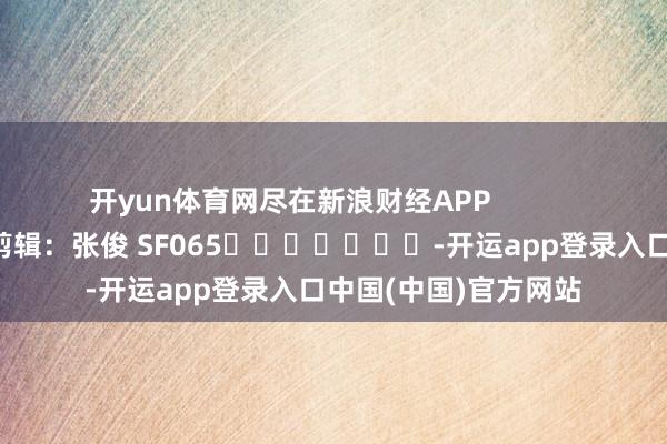 开yun体育网尽在新浪财经APP            						连累剪辑：张俊 SF065							-开运app登录入口中国(中国)官方网站