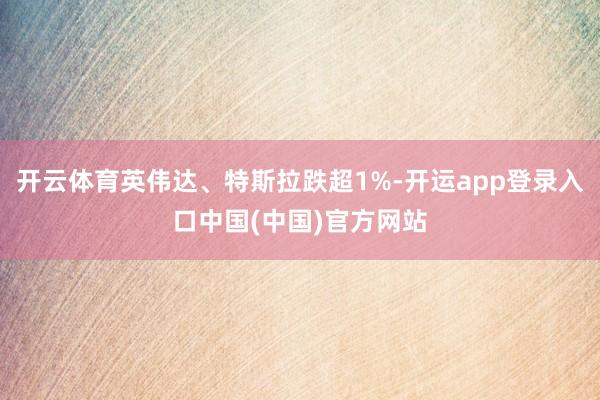 开云体育英伟达、特斯拉跌超1%-开运app登录入口中国(中国)官方网站