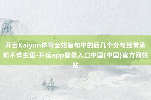 开云Kaiyun体育全站复句中的后几个分句经常承前不详主语-开运app登录入口中国(中国)官方网站