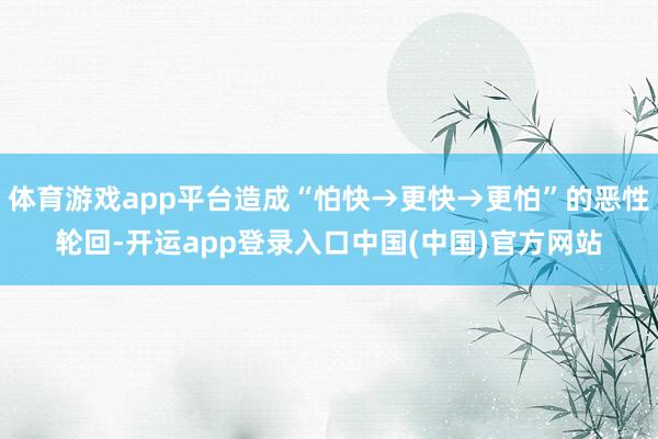 体育游戏app平台造成“怕快→更快→更怕”的恶性轮回-开运app登录入口中国(中国)官方网站