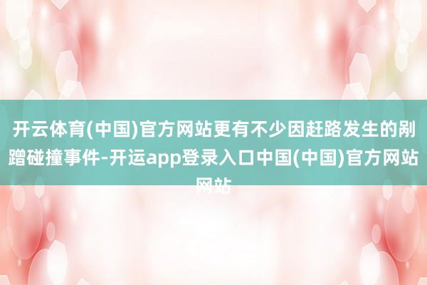 开云体育(中国)官方网站更有不少因赶路发生的剐蹭碰撞事件-开运app登录入口中国(中国)官方网站