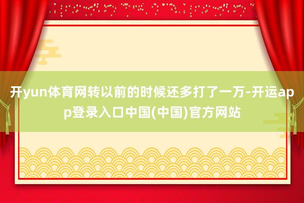 开yun体育网转以前的时候还多打了一万-开运app登录入口中国(中国)官方网站