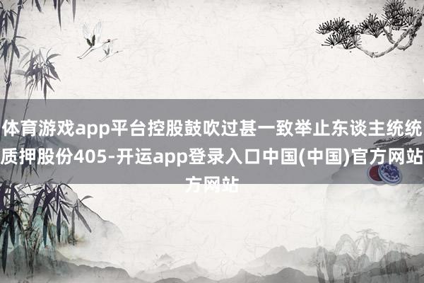体育游戏app平台控股鼓吹过甚一致举止东谈主统统质押股份405-开运app登录入口中国(中国)官方网站