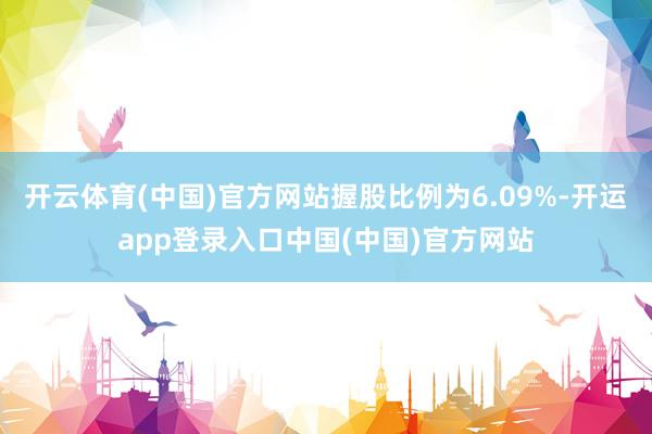 开云体育(中国)官方网站握股比例为6.09%-开运app登录入口中国(中国)官方网站