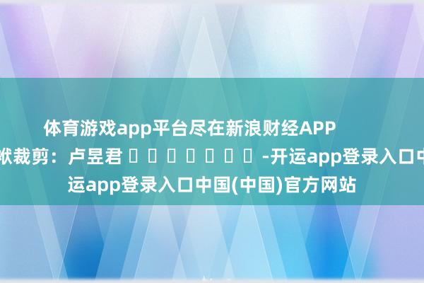 体育游戏app平台尽在新浪财经APP            						包袱裁剪：卢昱君 							-开运app登录入口中国(中国)官方网站