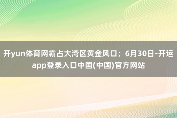 开yun体育网霸占大湾区黄金风口；6月30日-开运app登录入口中国(中国)官方网站