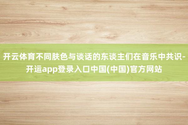 开云体育不同肤色与谈话的东谈主们在音乐中共识-开运app登录入口中国(中国)官方网站