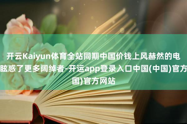 开云Kaiyun体育全站同期中国价钱上风赫然的电动车眩惑了更多阔绰者-开运app登录入口中国(中国)官方网站