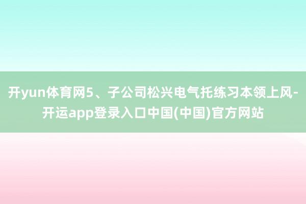 开yun体育网5、子公司松兴电气托练习本领上风-开运app登录入口中国(中国)官方网站