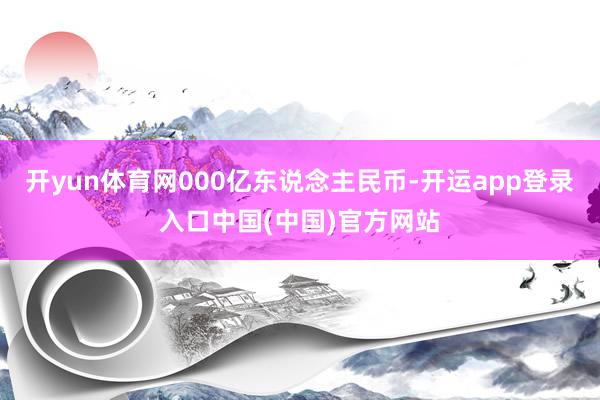 开yun体育网000亿东说念主民币-开运app登录入口中国(中国)官方网站