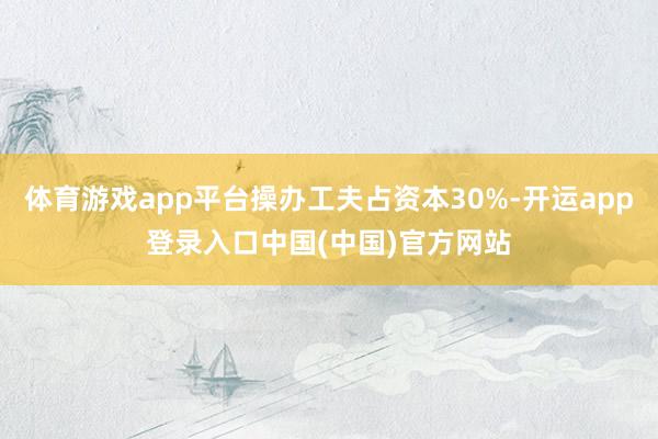 体育游戏app平台操办工夫占资本30%-开运app登录入口中国(中国)官方网站