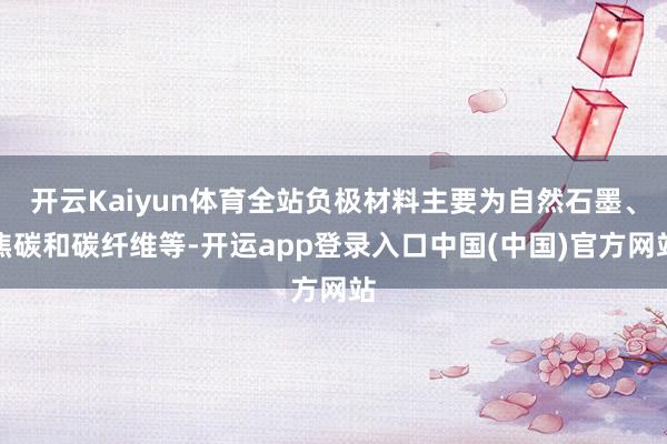 开云Kaiyun体育全站负极材料主要为自然石墨、焦碳和碳纤维等-开运app登录入口中国(中国)官方网站