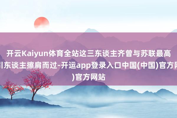 开云Kaiyun体育全站这三东谈主齐曾与苏联最高指引东谈主擦肩而过-开运app登录入口中国(中国)官方网站